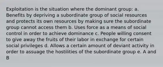 Exploitation is the situation where the dominant group: a. Benefits by depriving a subordinate group of social resources and protects its own resources by making sure the subordinate group cannot access them b. Uses force as a means of social control in order to achieve dominance c. People willing consent to give away the fruits of their labor in exchange for certain social privileges d. Allows a certain amount of deviant activity in order to assuage the hostilities of the subordinate group e. A and B