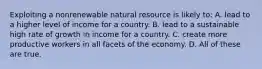 Exploiting a nonrenewable natural resource is likely to: A. lead to a higher level of income for a country. B. lead to a sustainable high rate of growth in income for a country. C. create more productive workers in all facets of the economy. D. All of these are true.