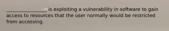 _________________ is exploiting a vulnerability in software to gain access to resources that the user normally would be restricted from accessing.