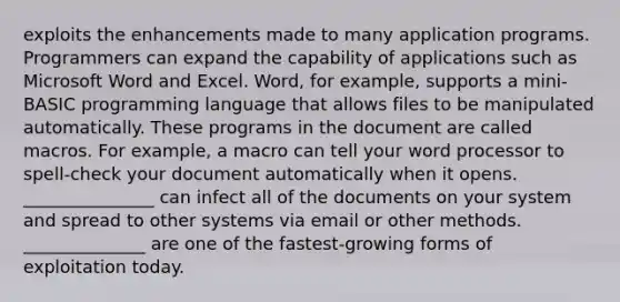 exploits the enhancements made to many application programs. Programmers can expand the capability of applications such as Microsoft Word and Excel. Word, for example, supports a mini-BASIC programming language that allows files to be manipulated automatically. These programs in the document are called macros. For example, a macro can tell your word processor to spell-check your document automatically when it opens. _______________ can infect all of the documents on your system and spread to other systems via email or other methods. ______________ are one of the fastest-growing forms of exploitation today.