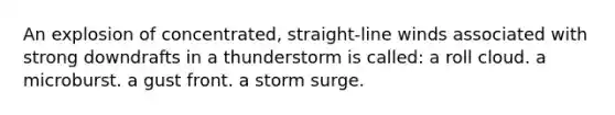 An explosion of concentrated, straight-line winds associated with strong downdrafts in a thunderstorm is called: a roll cloud. a microburst. a gust front. a storm surge.