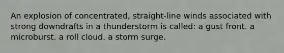 An explosion of concentrated, straight-line winds associated with strong downdrafts in a thunderstorm is called: a gust front. a microburst. a roll cloud. a storm surge.