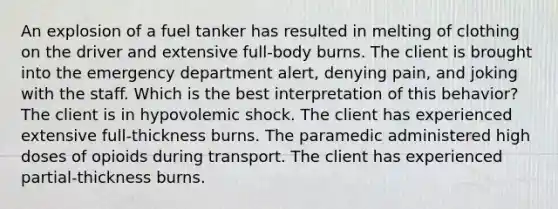 An explosion of a fuel tanker has resulted in melting of clothing on the driver and extensive full-body burns. The client is brought into the emergency department alert, denying pain, and joking with the staff. Which is the best interpretation of this behavior? The client is in hypovolemic shock. The client has experienced extensive full-thickness burns. The paramedic administered high doses of opioids during transport. The client has experienced partial-thickness burns.