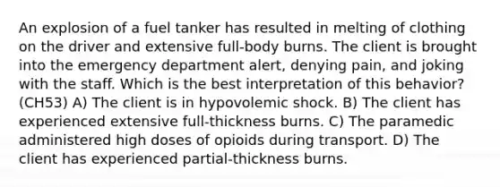 An explosion of a fuel tanker has resulted in melting of clothing on the driver and extensive full-body burns. The client is brought into the emergency department alert, denying pain, and joking with the staff. Which is the best interpretation of this behavior? (CH53) A) The client is in hypovolemic shock. B) The client has experienced extensive full-thickness burns. C) The paramedic administered high doses of opioids during transport. D) The client has experienced partial-thickness burns.