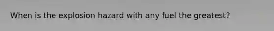 When is the explosion hazard with any fuel the greatest?