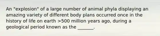 An "explosion" of a large number of animal phyla displaying an amazing variety of different body plans occurred once in the history of life on earth >500 million years ago, during a geological period known as the _______.