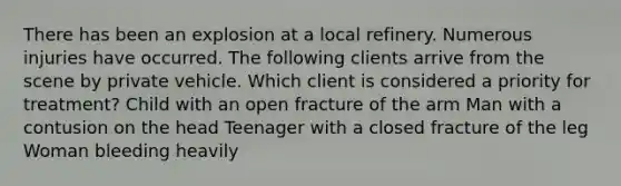 There has been an explosion at a local refinery. Numerous injuries have occurred. The following clients arrive from the scene by private vehicle. Which client is considered a priority for treatment? Child with an open fracture of the arm Man with a contusion on the head Teenager with a closed fracture of the leg Woman bleeding heavily