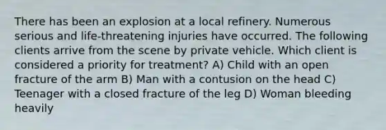 There has been an explosion at a local refinery. Numerous serious and life-threatening injuries have occurred. The following clients arrive from the scene by private vehicle. Which client is considered a priority for treatment? A) Child with an open fracture of the arm B) Man with a contusion on the head C) Teenager with a closed fracture of the leg D) Woman bleeding heavily