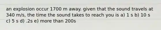an explosion occur 1700 m away. given that the sound travels at 340 m/s, the time the sound takes to reach you is a) 1 s b) 10 s c) 5 s d) .2s e) more than 200s