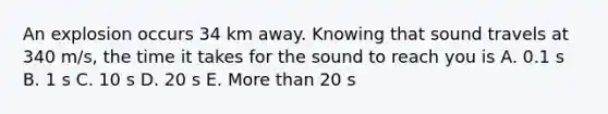 An explosion occurs 34 km away. Knowing that sound travels at 340 m/s, the time it takes for the sound to reach you is A. 0.1 s B. 1 s C. 10 s D. 20 s E. More than 20 s