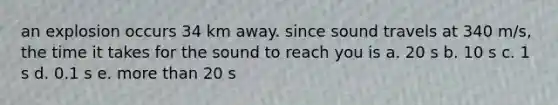an explosion occurs 34 km away. since sound travels at 340 m/s, the time it takes for the sound to reach you is a. 20 s b. 10 s c. 1 s d. 0.1 s e. more than 20 s