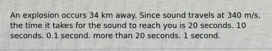 An explosion occurs 34 km away. Since sound travels at 340 m/s, the time it takes for the sound to reach you is 20 seconds. 10 seconds. 0.1 second. more than 20 seconds. 1 second.