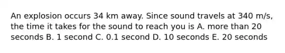 An explosion occurs 34 km away. Since sound travels at 340 m/s, the time it takes for the sound to reach you is A. more than 20 seconds B. 1 second C. 0.1 second D. 10 seconds E. 20 seconds
