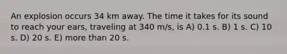 An explosion occurs 34 km away. The time it takes for its sound to reach your ears, traveling at 340 m/s, is A) 0.1 s. B) 1 s. C) 10 s. D) 20 s. E) more than 20 s.