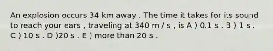 An explosion occurs 34 km away . The time it takes for its sound to reach your ears , traveling at 340 m / s , is A ) 0.1 s . B ) 1 s . C ) 10 s . D )20 s . E ) more than 20 s .