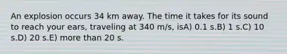 An explosion occurs 34 km away. The time it takes for its sound to reach your ears, traveling at 340 m/s, isA) 0.1 s.B) 1 s.C) 10 s.D) 20 s.E) more than 20 s.