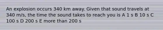 An explosion occurs 340 km away. Given that sound travels at 340 m/s, the time the sound takes to reach you is A 1 s B 10 s C 100 s D 200 s E <a href='https://www.questionai.com/knowledge/keWHlEPx42-more-than' class='anchor-knowledge'>more than</a> 200 s