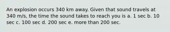 An explosion occurs 340 km away. Given that sound travels at 340 m/s, the time the sound takes to reach you is a. 1 sec b. 10 sec c. 100 sec d. 200 sec e. <a href='https://www.questionai.com/knowledge/keWHlEPx42-more-than' class='anchor-knowledge'>more than</a> 200 sec.