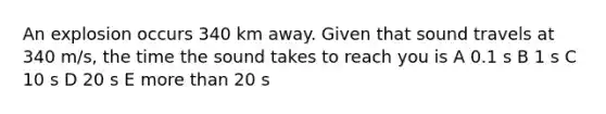 An explosion occurs 340 km away. Given that sound travels at 340 m/s, the time the sound takes to reach you is A 0.1 s B 1 s C 10 s D 20 s E more than 20 s
