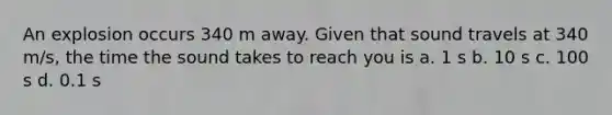 An explosion occurs 340 m away. Given that sound travels at 340 m/s, the time the sound takes to reach you is a. 1 s b. 10 s c. 100 s d. 0.1 s