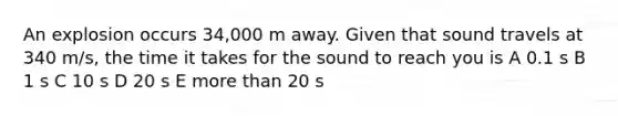 An explosion occurs 34,000 m away. Given that sound travels at 340 m/s, the time it takes for the sound to reach you is A 0.1 s B 1 s C 10 s D 20 s E more than 20 s