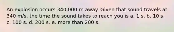 An explosion occurs 340,000 m away. Given that sound travels at 340 m/s, the time the sound takes to reach you is a. 1 s. b. 10 s. c. 100 s. d. 200 s. e. more than 200 s.