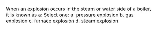 When an explosion occurs in the steam or water side of a boiler, it is known as a: Select one: a. pressure explosion b. gas explosion c. furnace explosion d. steam explosion