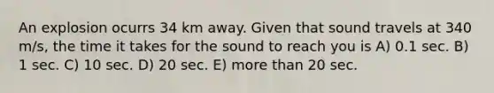 An explosion ocurrs 34 km away. Given that sound travels at 340 m/s, the time it takes for the sound to reach you is A) 0.1 sec. B) 1 sec. C) 10 sec. D) 20 sec. E) more than 20 sec.