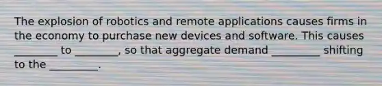 The explosion of robotics and remote applications causes firms in the economy to purchase new devices and software. This causes ________ to ________, so that aggregate demand _________ shifting to the _________.