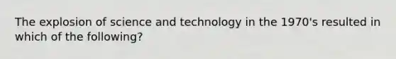 The explosion of science and technology in the 1970's resulted in which of the following?