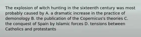 The explosion of witch hunting in the sixteenth century was most probably caused by A. a dramatic increase in the practice of demonology B. the publication of the Copernicus's theories C. the conquest of Spain by Islamic forces D. tensions between Catholics and protestants