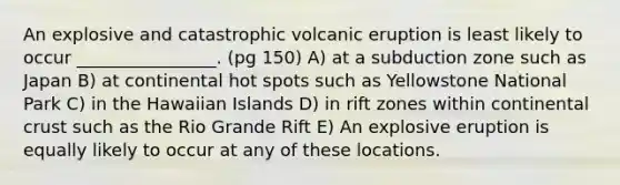 An explosive and catastrophic volcanic eruption is least likely to occur ________________. (pg 150) A) at a subduction zone such as Japan B) at continental hot spots such as Yellowstone National Park C) in the Hawaiian Islands D) in rift zones within continental crust such as the Rio Grande Rift E) An explosive eruption is equally likely to occur at any of these locations.