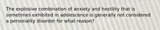 The explosive combination of anxiety and hostility that is sometimes exhibited in adolescence is generally not considered a personality disorder for what reason?