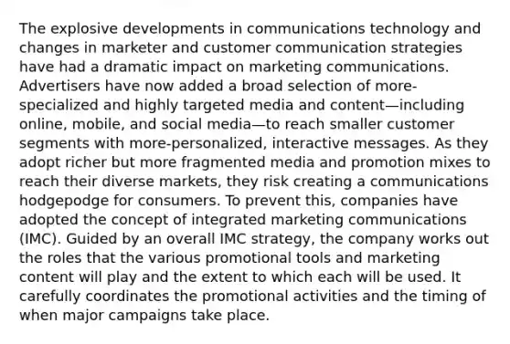 The explosive developments in communications technology and changes in marketer and customer communication strategies have had a dramatic impact on marketing communications. Advertisers have now added a broad selection of more-specialized and highly targeted media and content—including online, mobile, and social media—to reach smaller customer segments with more-personalized, interactive messages. As they adopt richer but more fragmented media and promotion mixes to reach their diverse markets, they risk creating a communications hodgepodge for consumers. To prevent this, companies have adopted the concept of integrated marketing communications (IMC). Guided by an overall IMC strategy, the company works out the roles that the various promotional tools and marketing content will play and the extent to which each will be used. It carefully coordinates the promotional activities and the timing of when major campaigns take place.