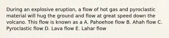 During an explosive eruption, a flow of hot gas and pyroclastic material will hug the ground and flow at great speed down the volcano. This flow is known as a A. Pahoehoe flow B. Ahah flow C. Pyroclastic flow D. Lava flow E. Lahar flow