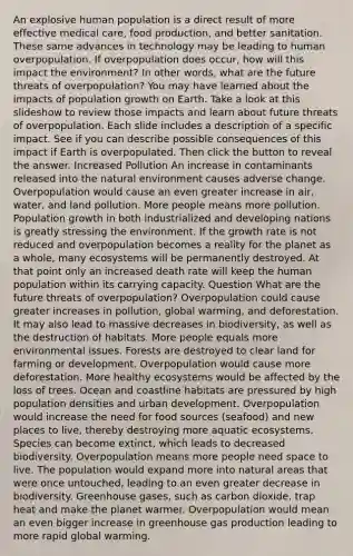 An explosive human population is a direct result of more effective medical care, food production, and better sanitation. These same advances in technology may be leading to human overpopulation. If overpopulation does occur, how will this impact the environment? In other words, what are the future threats of overpopulation? You may have learned about the impacts of population growth on Earth. Take a look at this slideshow to review those impacts and learn about future threats of overpopulation. Each slide includes a description of a specific impact. See if you can describe possible consequences of this impact if Earth is overpopulated. Then click the button to reveal the answer. Increased Pollution An increase in contaminants released into the natural environment causes adverse change. Overpopulation would cause an even greater increase in air, water, and land pollution. More people means more pollution. Population growth in both industrialized and developing nations is greatly stressing the environment. If the growth rate is not reduced and overpopulation becomes a reality for the planet as a whole, many ecosystems will be permanently destroyed. At that point only an increased death rate will keep the human population within its carrying capacity. Question What are the future threats of overpopulation? Overpopulation could cause greater increases in pollution, global warming, and deforestation. It may also lead to massive decreases in biodiversity, as well as the destruction of habitats. More people equals more environmental issues. Forests are destroyed to clear land for farming or development. Overpopulation would cause more deforestation. More healthy ecosystems would be affected by the loss of trees. Ocean and coastline habitats are pressured by high population densities and urban development. Overpopulation would increase the need for food sources (seafood) and new places to live, thereby destroying more aquatic ecosystems. Species can become extinct, which leads to decreased biodiversity. Overpopulation means more people need space to live. The population would expand more into natural areas that were once untouched, leading to an even greater decrease in biodiversity. Greenhouse gases, such as carbon dioxide, trap heat and make the planet warmer. Overpopulation would mean an even bigger increase in greenhouse gas production leading to more rapid global warming.