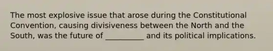 The most explosive issue that arose during the Constitutional Convention, causing divisiveness between the North and the South, was the future of __________ and its political implications.