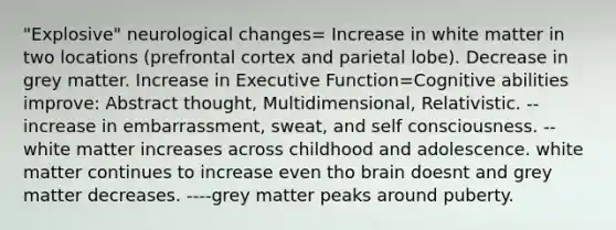 "Explosive" neurological changes= Increase in white matter in two locations (prefrontal cortex and parietal lobe). Decrease in grey matter. Increase in Executive Function=Cognitive abilities improve: Abstract thought, Multidimensional, Relativistic. --increase in embarrassment, sweat, and self consciousness. --white matter increases across childhood and adolescence. white matter continues to increase even tho brain doesnt and grey matter decreases. ----grey matter peaks around puberty.