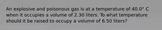 An explosive and poisonous gas is at a temperature of 40.0° C when it occupies a volume of 2.30 liters. To what temperature should it be raised to occupy a volume of 6.50 liters?