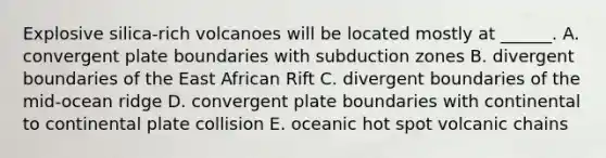 Explosive silica-rich volcanoes will be located mostly at ______. A. convergent plate boundaries with subduction zones B. divergent boundaries of the East African Rift C. divergent boundaries of the mid-ocean ridge D. convergent plate boundaries with continental to continental plate collision E. oceanic hot spot volcanic chains