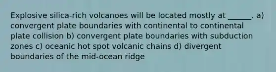 Explosive silica-rich volcanoes will be located mostly at ______. a) convergent plate boundaries with continental to continental plate collision b) convergent plate boundaries with subduction zones c) oceanic hot spot volcanic chains d) divergent boundaries of the mid-ocean ridge