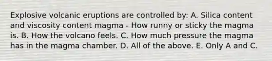 Explosive volcanic eruptions are controlled by: A. Silica content and viscosity content magma - How runny or sticky the magma is. B. How the volcano feels. C. How much pressure the magma has in the magma chamber. D. All of the above. E. Only A and C.