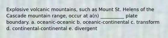 Explosive volcanic mountains, such as Mount St. Helens of the Cascade mountain range, occur at a(n) __________ plate boundary. a. oceanic-oceanic b. oceanic-continental c. transform d. continental-continental e. divergent