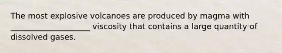 The most explosive volcanoes are produced by magma with ____________________ viscosity that contains a large quantity of dissolved gases.