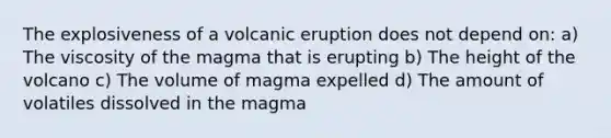 The explosiveness of a volcanic eruption does not depend on: a) The viscosity of the magma that is erupting b) The height of the volcano c) The volume of magma expelled d) The amount of volatiles dissolved in the magma