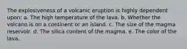 The explosiveness of a volcanic eruption is highly dependent upon: a. The high temperature of the lava. b. Whether the volcano is on a continent or an island. c. The size of the magma reservoir. d. The silica content of the magma. e. The color of the lava.