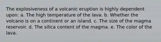 The explosiveness of a volcanic eruption is highly dependent upon: a. The high temperature of the lava. b. Whether the volcano is on a continent or an island. c. The size of the magma reservoir. d. The silica content of the magma. e. The color of the lava.