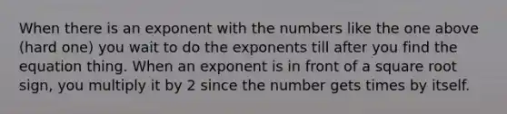 When there is an exponent with the numbers like the one above (hard one) you wait to do the exponents till after you find the equation thing. When an exponent is in front of a square root sign, you multiply it by 2 since the number gets times by itself.