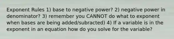 Exponent Rules 1) base to negative power? 2) negative power in denominator? 3) remember you CANNOT do what to exponent when bases are being added/subracted) 4) If a variable is in the exponent in an equation how do you solve for the variable?