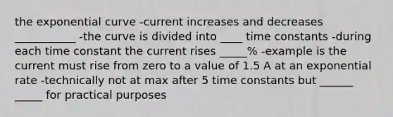 the exponential curve -current increases and decreases ___________ -the curve is divided into ____ time constants -during each time constant the current rises _____% -example is the current must rise from zero to a value of 1.5 A at an exponential rate -technically not at max after 5 time constants but ______ _____ for practical purposes